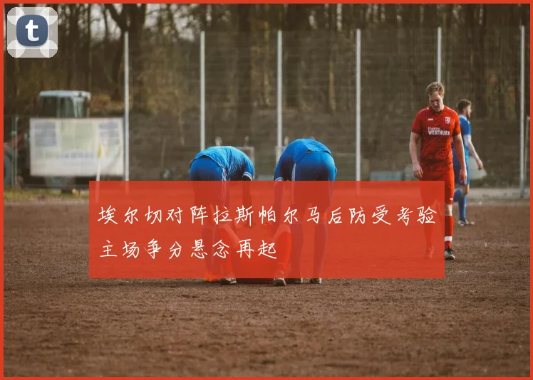 埃尔切对阵拉斯帕尔马后防受考验主场争分悬念再起