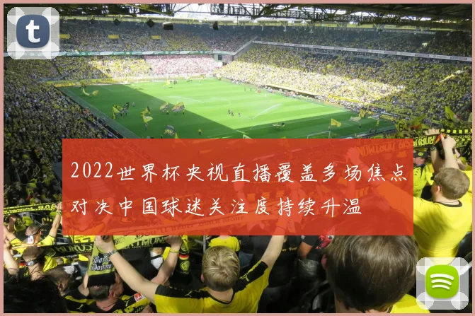 2022世界杯央视直播覆盖多场焦点对决中国球迷关注度持续升温
