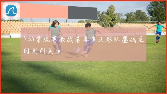 NBA常规赛激战落幕多支球队鏖战至时刻引关注