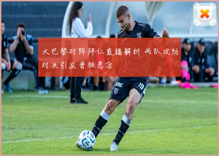 大巴黎对阵拜仁直播解析 两队攻防对决引发晋级悬念