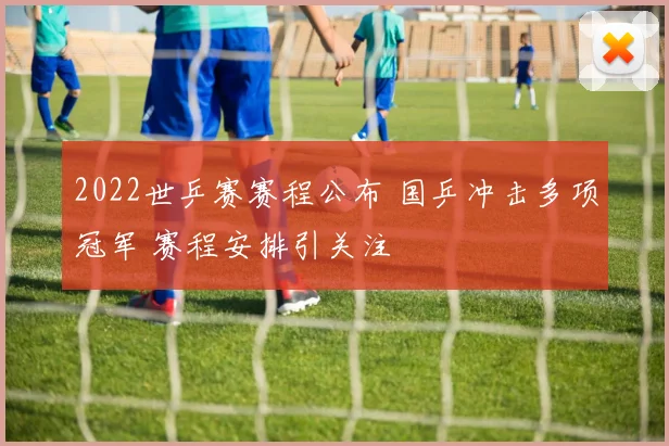 2022世乒赛赛程公布 国乒冲击多项冠军 赛程安排引关注
