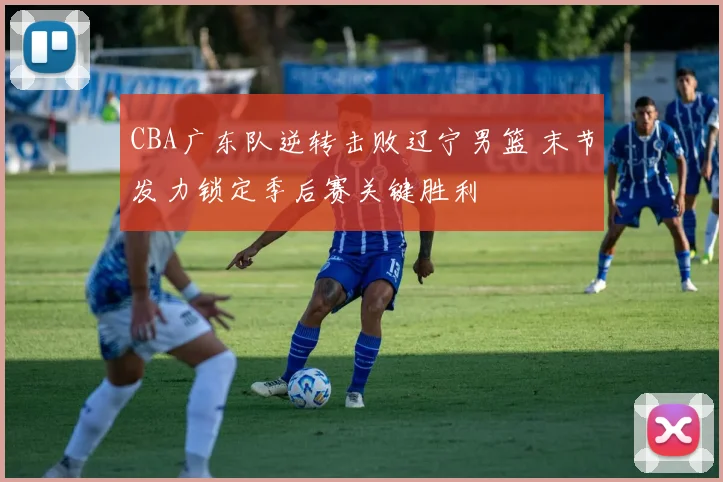 CBA广东队逆转击败辽宁男篮 末节发力锁定季后赛关键胜利