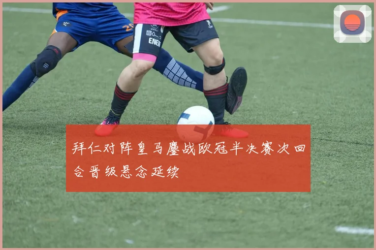 拜仁对阵皇马鏖战欧冠半决赛次回合晋级悬念延续