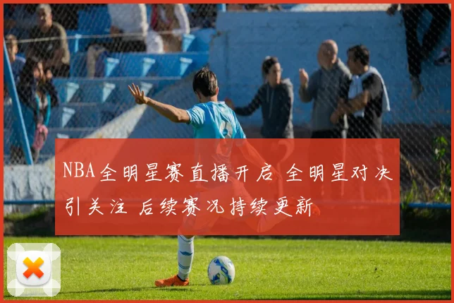 NBA全明星赛直播开启 全明星对决引关注 后续赛况持续更新